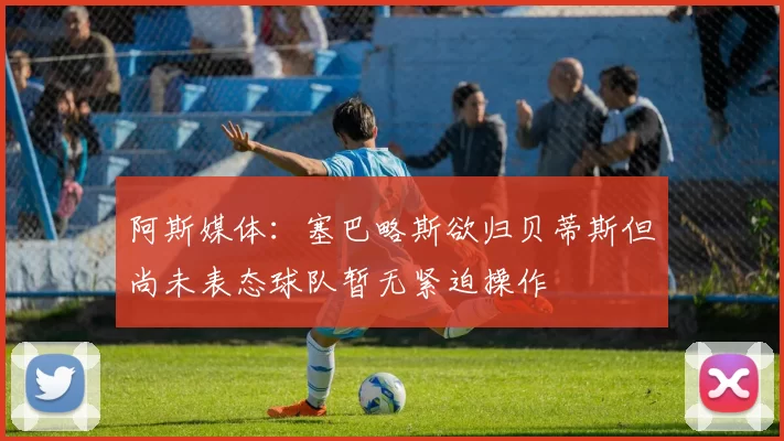 阿斯媒体：塞巴略斯欲归贝蒂斯但尚未表态球队暂无紧迫操作