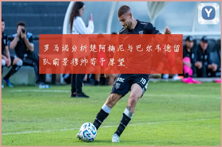 罗马诺分析楚阿梅尼与巴尔韦德留队前景穆帅寄予厚望